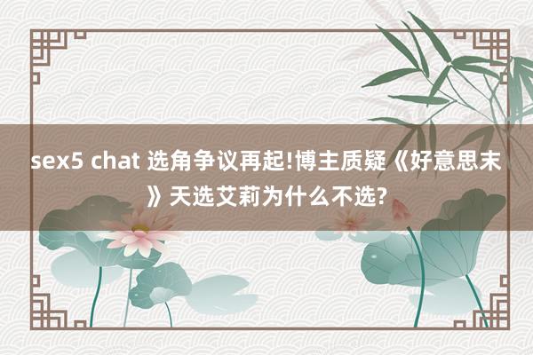sex5 chat 选角争议再起!博主质疑《好意思末》天选艾莉为什么不选?
