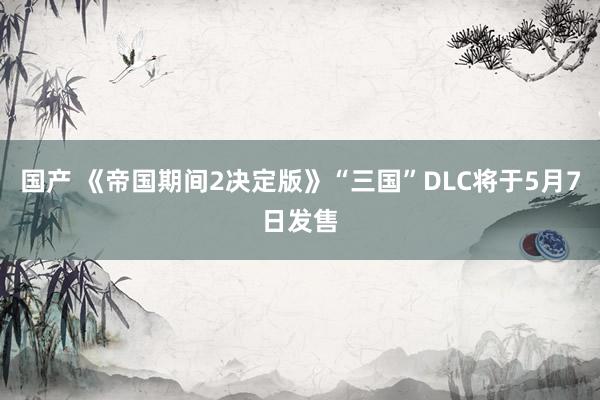 国产 《帝国期间2决定版》“三国”DLC将于5月7日发售