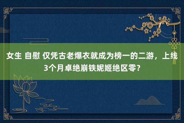女生 自慰 仅凭古老爆衣就成为榜一的二游，上线3个月卓绝崩铁妮姬绝区零？