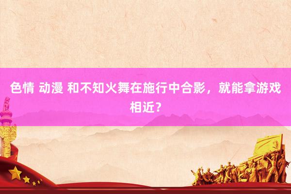 色情 动漫 和不知火舞在施行中合影，就能拿游戏相近？