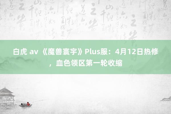 白虎 av 《魔兽寰宇》Plus服：4月12日热修，血色领区第一轮收缩