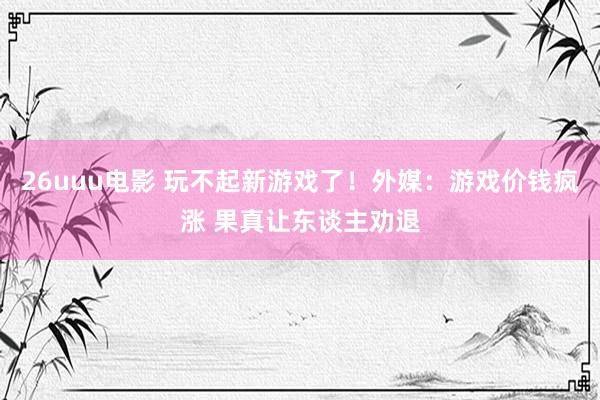 26uuu电影 玩不起新游戏了！外媒：游戏价钱疯涨 果真让东谈主劝退