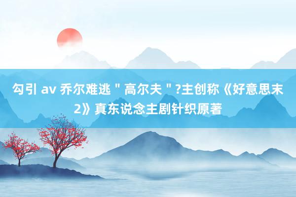 勾引 av 乔尔难逃＂高尔夫＂?主创称《好意思末2》真东说念主剧针织原著