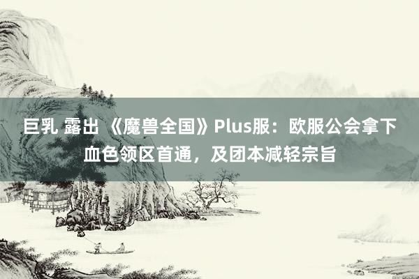 巨乳 露出 《魔兽全国》Plus服：欧服公会拿下血色领区首通，及团本减轻宗旨