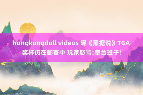 hongkongdoll videos 曝《黑据说》TGA奖杯仍在邮寄中 玩家怒骂:草台班子!
