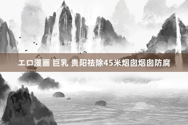 エロ漫画 巨乳 贵阳祛除45米烟囱烟囱防腐