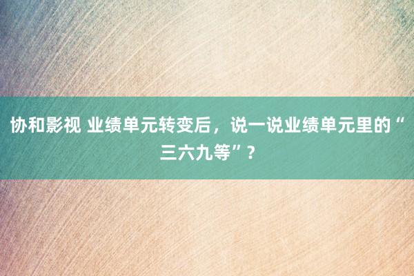 协和影视 业绩单元转变后，说一说业绩单元里的“三六九等”？