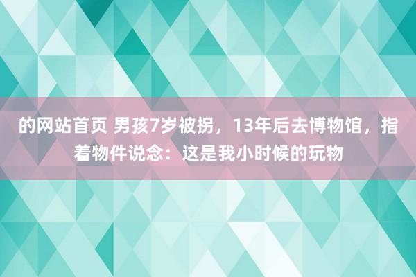 的网站首页 男孩7岁被拐，13年后去博物馆，指着物件说念：这是我小时候的玩物