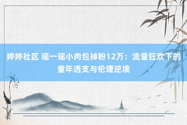 婷婷社区 瑶一瑶小肉包掉粉12万：流量狂欢下的童年透支与伦理逆境