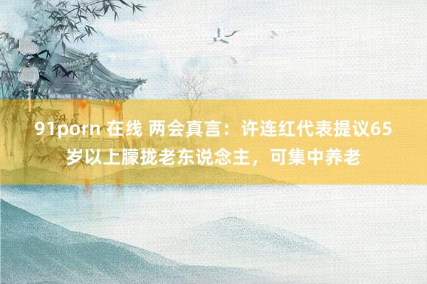 91porn 在线 两会真言：许连红代表提议65岁以上朦拢老东说念主，可集中养老