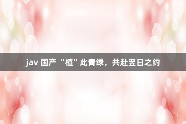 jav 国产 “植”此青绿，共赴翌日之约