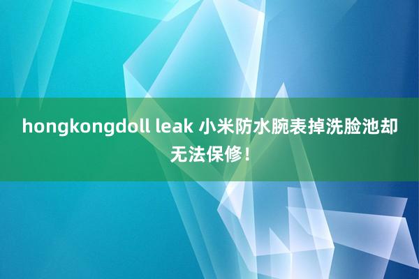 hongkongdoll leak 小米防水腕表掉洗脸池却无法保修！
