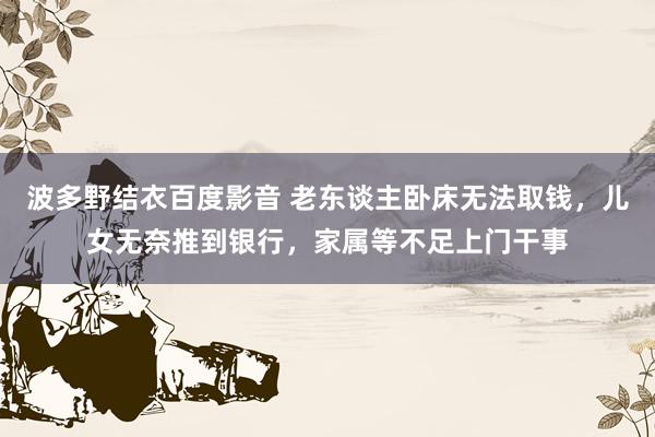 波多野结衣百度影音 老东谈主卧床无法取钱，儿女无奈推到银行，家属等不足上门干事