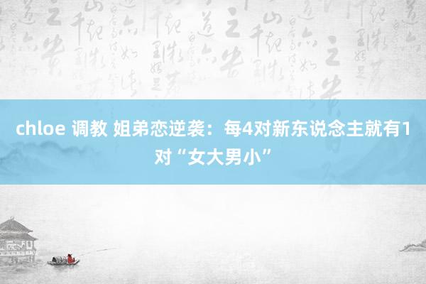 chloe 调教 姐弟恋逆袭：每4对新东说念主就有1对“女大男小”