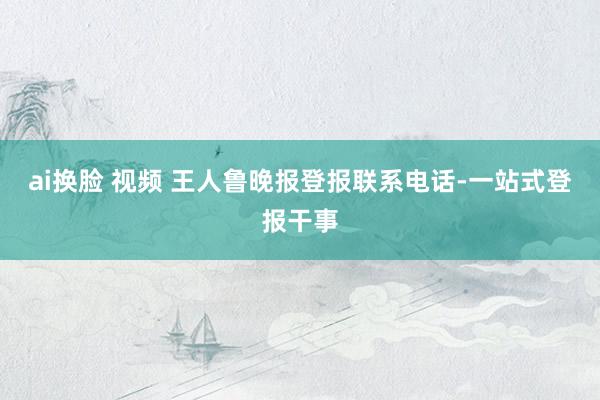 ai换脸 视频 王人鲁晚报登报联系电话-一站式登报干事