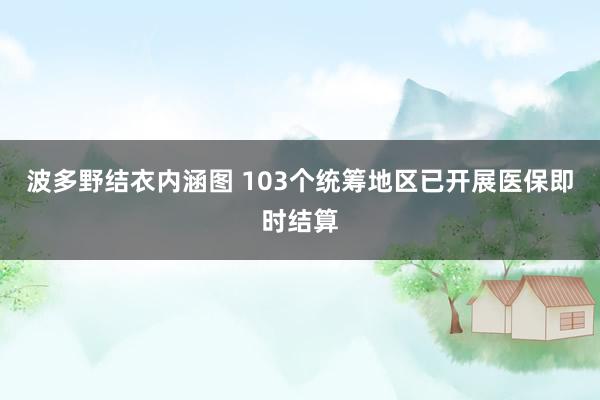 波多野结衣内涵图 103个统筹地区已开展医保即时结算