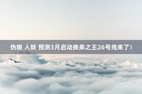 伪娘 人妖 预测3月启动换乘之王26号线来了！