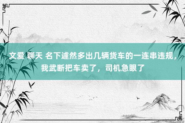 文爱 聊天 名下遽然多出几辆货车的一连串违规，我武断把车卖了，司机急眼了