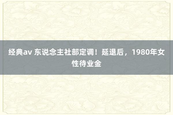经典av 东说念主社部定调！延退后，1980年女性待业金