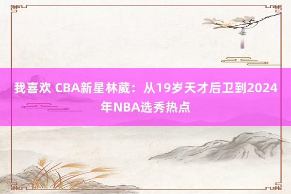 我喜欢 CBA新星林葳：从19岁天才后卫到2024年NBA选秀热点
