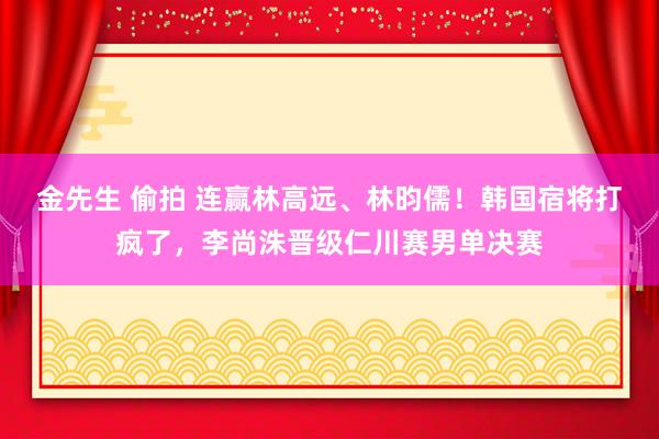 金先生 偷拍 连赢林高远、林昀儒！韩国宿将打疯了，李尚洙晋级仁川赛男单决赛