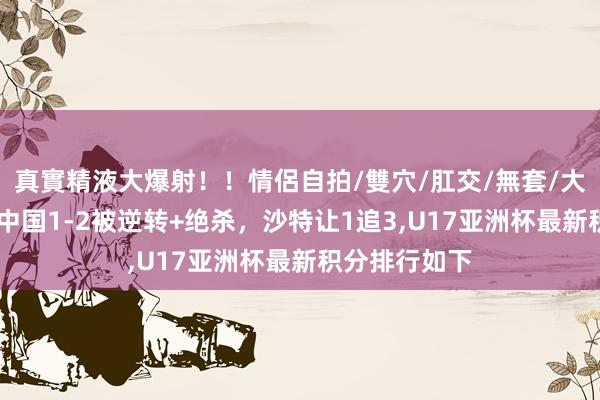 真實精液大爆射！！情侶自拍/雙穴/肛交/無套/大量噴精 跟着中国1-2被逆转+绝杀，沙特让1追3,U17亚洲杯最新积分排行如下