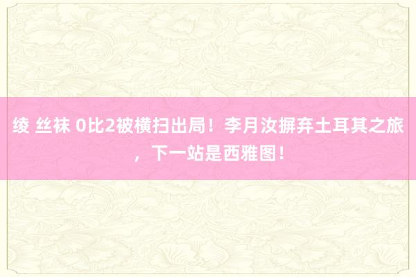 绫 丝袜 0比2被横扫出局！李月汝摒弃土耳其之旅，下一站是西雅图！