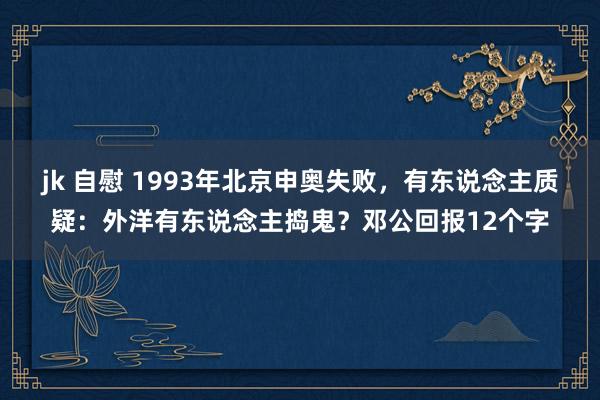 jk 自慰 1993年北京申奥失败，有东说念主质疑：外洋有东说念主捣鬼？邓公回报12个字