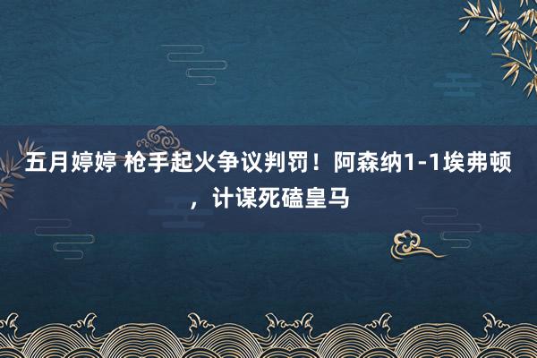 五月婷婷 枪手起火争议判罚！阿森纳1-1埃弗顿，计谋死磕皇马