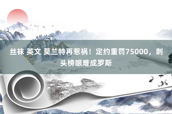 丝袜 英文 莫兰特再惹祸！定约重罚75000，刺头榜眼难成罗斯
