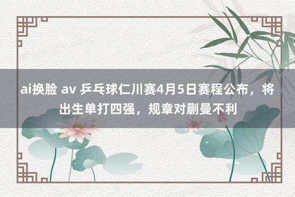 ai换脸 av 乒乓球仁川赛4月5日赛程公布，将出生单打四强，规章对蒯曼不利