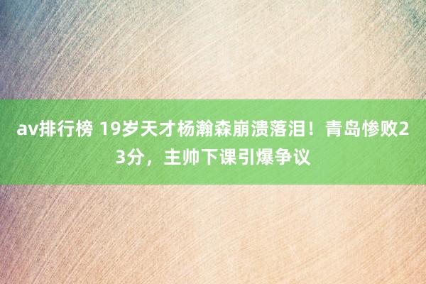 av排行榜 19岁天才杨瀚森崩溃落泪！青岛惨败23分，主帅下课引爆争议