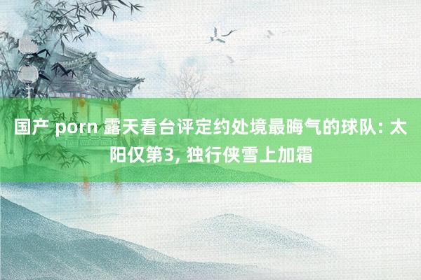 国产 porn 露天看台评定约处境最晦气的球队: 太阳仅第3, 独行侠雪上加霜