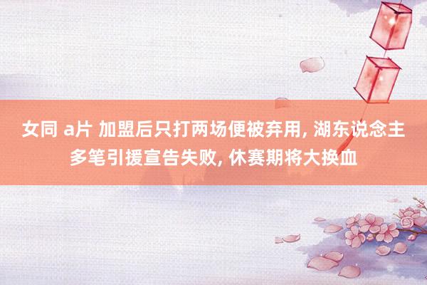 女同 a片 加盟后只打两场便被弃用, 湖东说念主多笔引援宣告失败, 休赛期将大换血