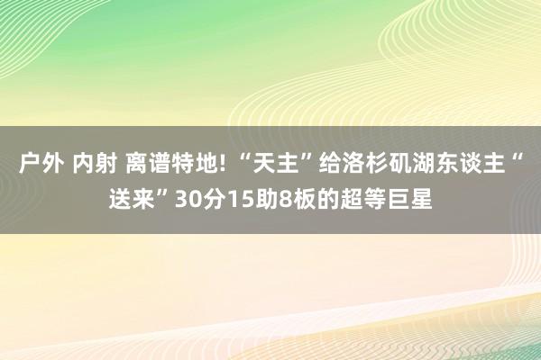 户外 内射 离谱特地! “天主”给洛杉矶湖东谈主“送来”30分15助8板的超等巨星
