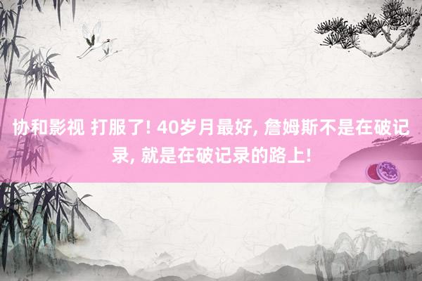 协和影视 打服了! 40岁月最好, 詹姆斯不是在破记录, 就是在破记录的路上!