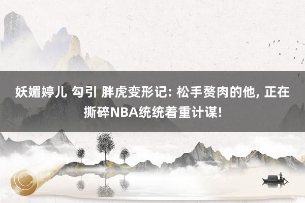 妖媚婷儿 勾引 胖虎变形记: 松手赘肉的他, 正在撕碎NBA统统着重计谋!