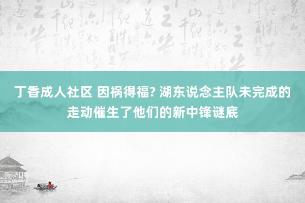 丁香成人社区 因祸得福? 湖东说念主队未完成的走动催生了他们的新中锋谜底