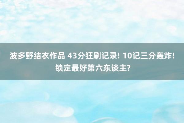 波多野结衣作品 43分狂刷记录! 10记三分轰炸! 锁定最好第六东谈主?