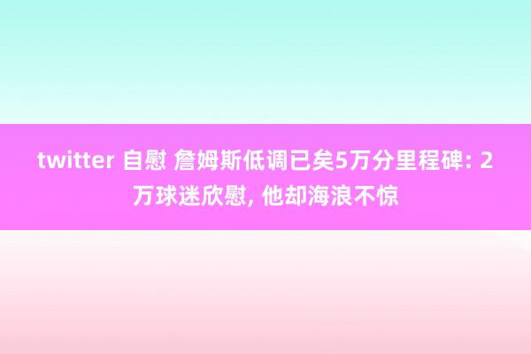 twitter 自慰 詹姆斯低调已矣5万分里程碑: 2万球迷欣慰, 他却海浪不惊