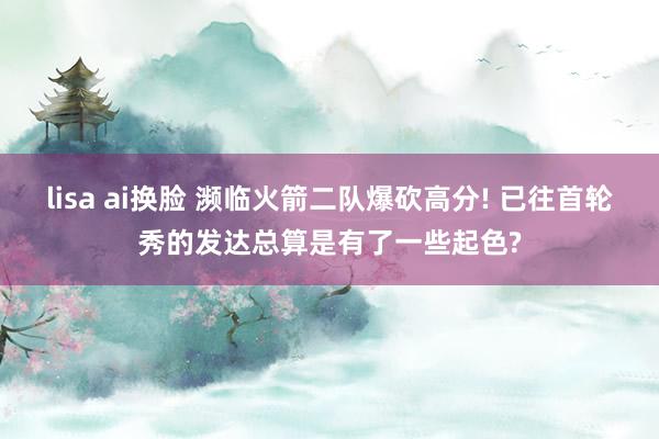 lisa ai换脸 濒临火箭二队爆砍高分! 已往首轮秀的发达总算是有了一些起色?