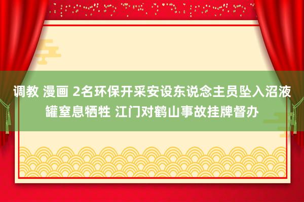 调教 漫画 2名环保开采安设东说念主员坠入沼液罐窒息牺牲 江门对鹤山事故挂牌督办