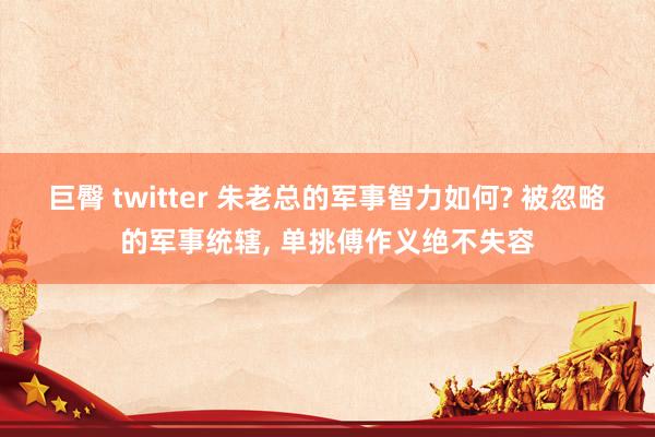 巨臀 twitter 朱老总的军事智力如何? 被忽略的军事统辖, 单挑傅作义绝不失容