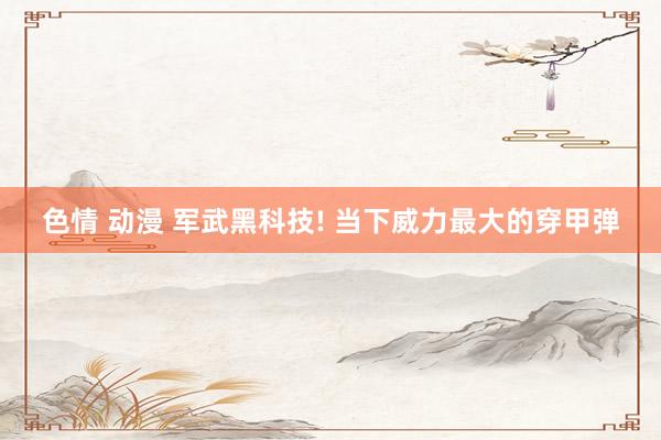 色情 动漫 军武黑科技! 当下威力最大的穿甲弹