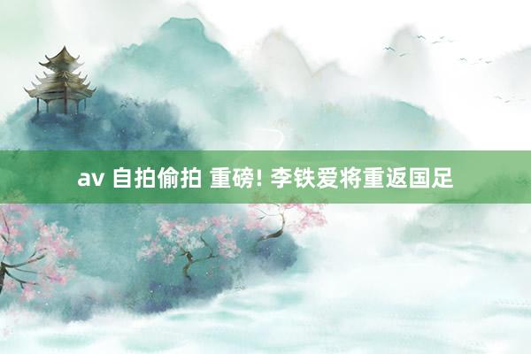 av 自拍偷拍 重磅! 李铁爱将重返国足