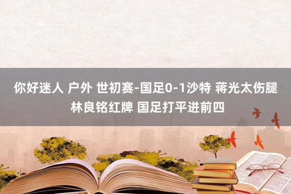 你好迷人 户外 世初赛-国足0-1沙特 蒋光太伤腿 林良铭红牌 国足打平进前四