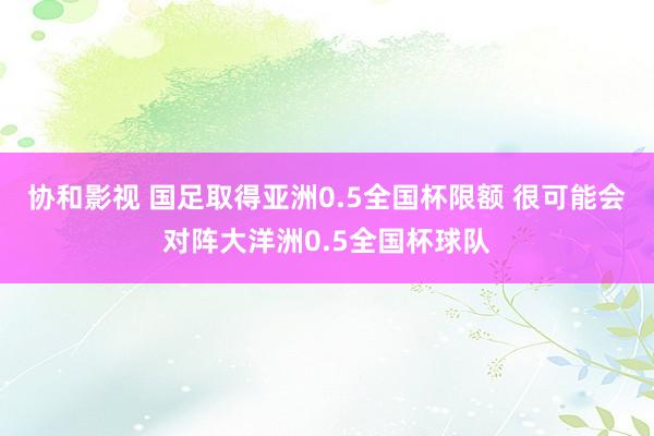 协和影视 国足取得亚洲0.5全国杯限额 很可能会对阵大洋洲0.5全国杯球队
