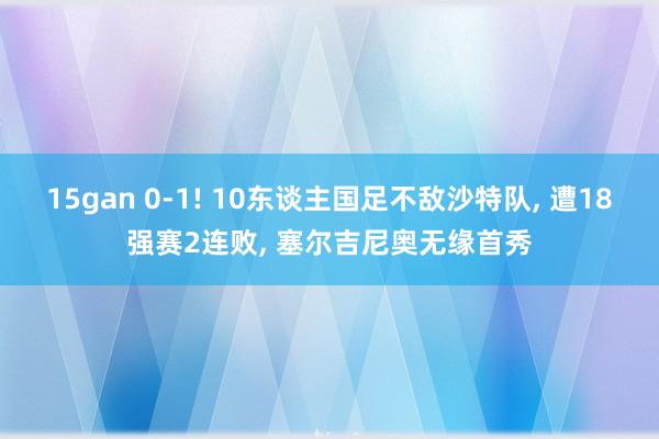 15gan 0-1! 10东谈主国足不敌沙特队, 遭18强赛2连败, 塞尔吉尼奥无缘首秀