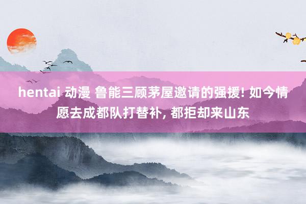 hentai 动漫 鲁能三顾茅屋邀请的强援! 如今情愿去成都队打替补, 都拒却来山东