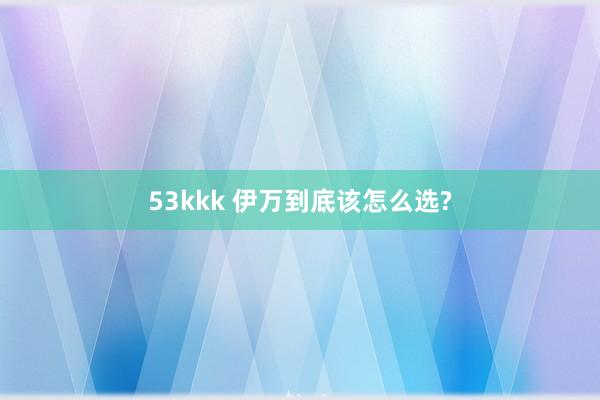 53kkk 伊万到底该怎么选?
